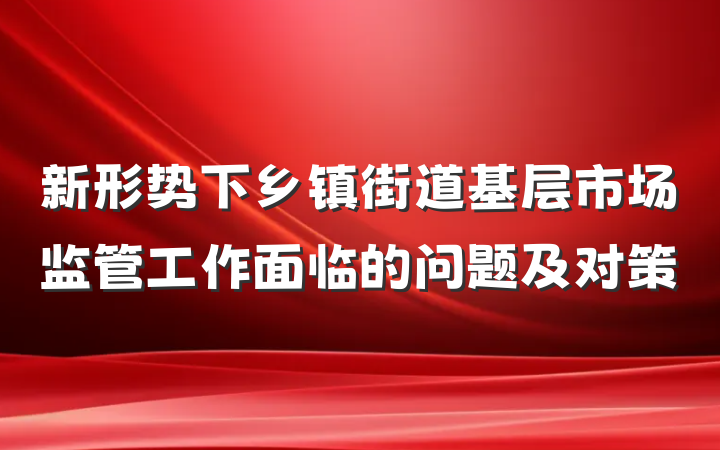 新形势下乡镇街道基层市场监管工作面临的问题及对策
