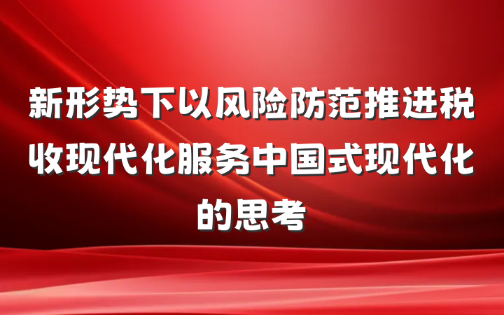 新形势下以风险防范推进税收现代化服务中国式现代化的思考