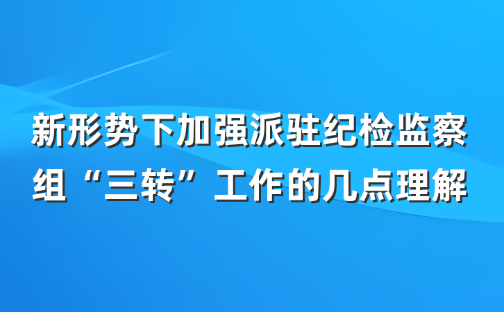 新形势下加强派驻纪检监察组“三转”工作的几点理解