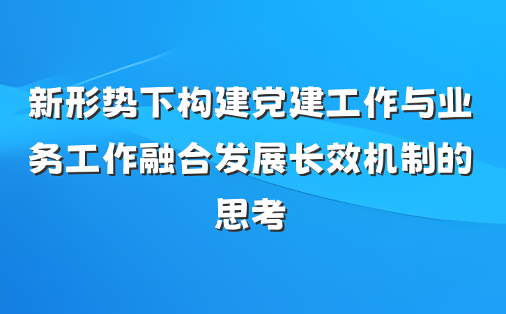 新形势下构建党建工作与业务工作融合发展长效机制的思考