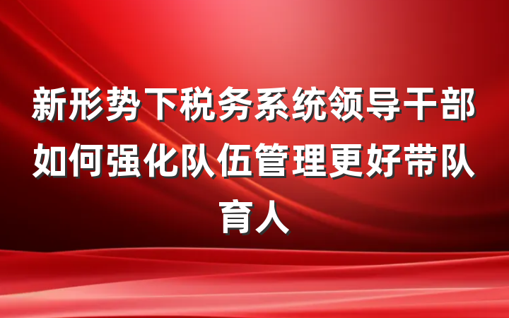 新形势下税务系统领导干部如何强化队伍管理更好带队育人