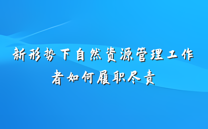 新形势下自然资源管理工作者如何履职尽责