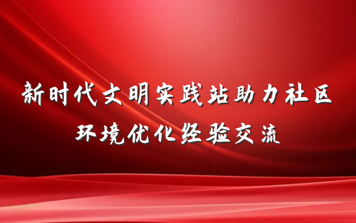 新时代文明实践站助力社区环境优化经验交流