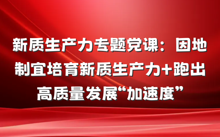 新质生产力专题党课：因地制宜培育新质生产力 跑出高质量发展“加速度”