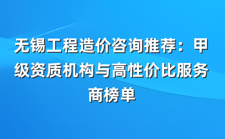 无锡工程造价咨询推荐：甲级资质机构与高性价比服务商榜单