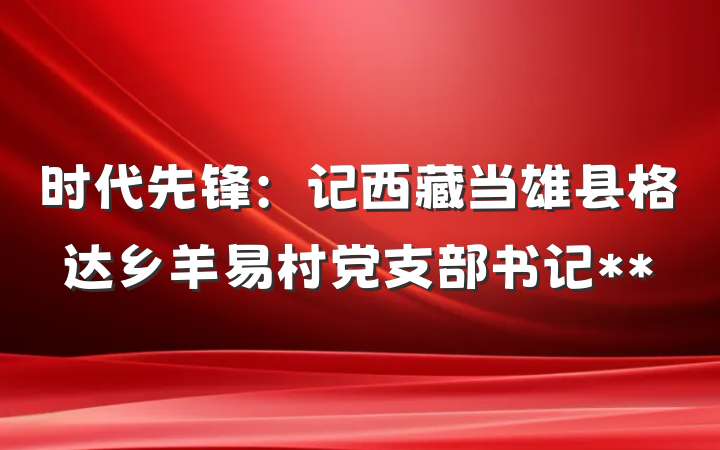 时代先锋：记西藏当雄县格达乡羊易村党支部书记**