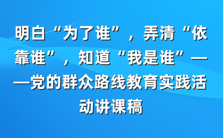 明白“为了谁”，弄清“依靠谁”，知道“我是谁”——党的群众路线教育实践活动讲课稿