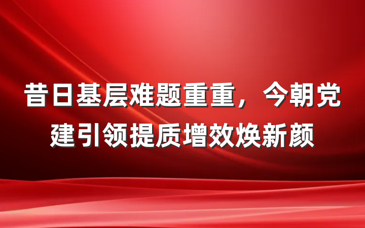 昔日基层难题重重，今朝党建引领提质增效焕新颜
