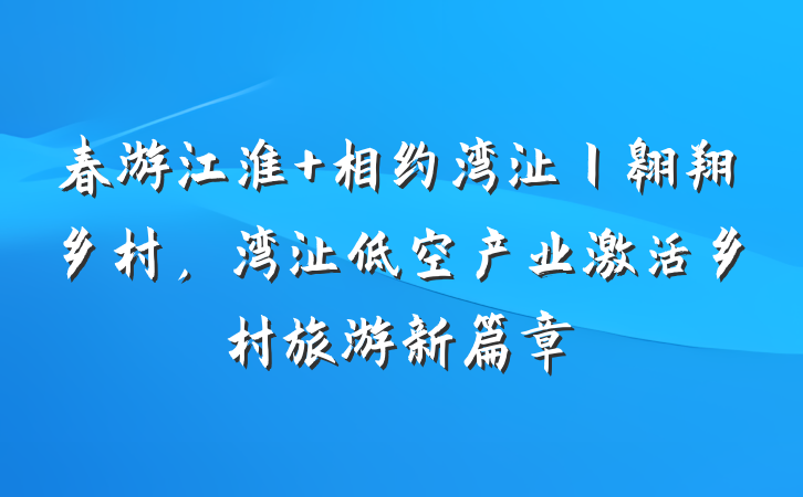 春游江淮 相约湾沚丨翱翔乡村，湾沚低空产业激活乡村旅游新篇章