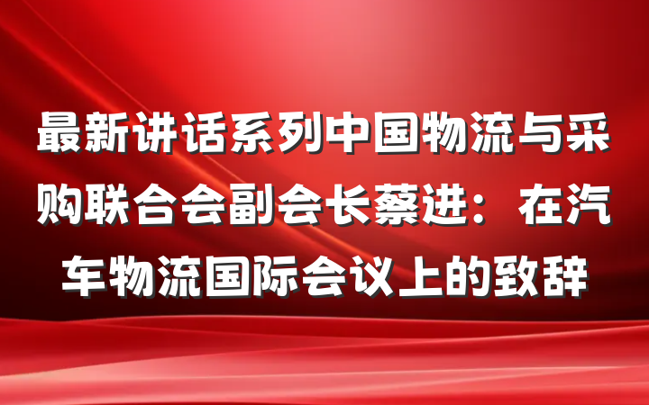 最新讲话系列中国物流与采购联合会副会长蔡进：在汽车物流国际会议上的致辞