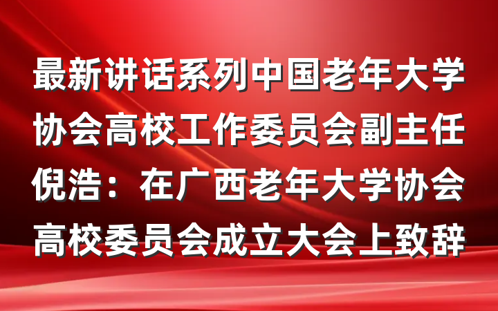 最新讲话系列中国老年大学协会高校工作委员会副主任倪浩：在广西老年大学协会高校委员会成立大会上致辞