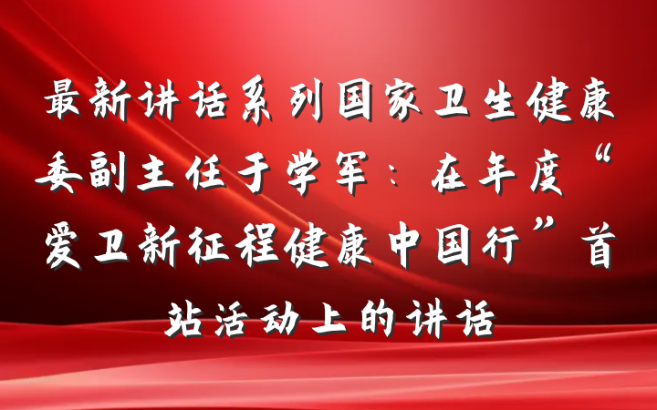 最新讲话系列国家卫生健康委副主任于学军：在年度“爱卫新征程健康中国行”首站活动上的讲话