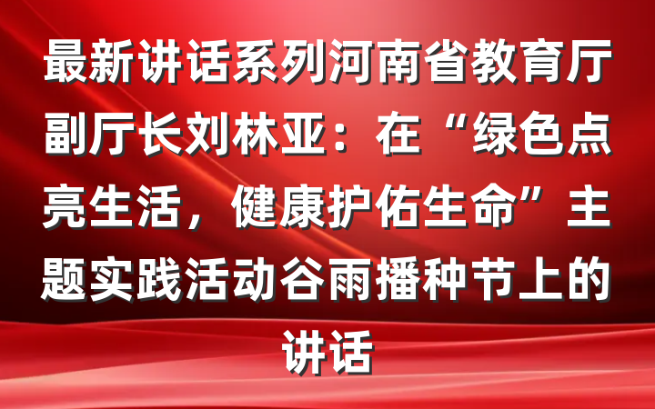最新讲话系列河南省教育厅副厅长刘林亚：在“绿色点亮生活，健康护佑生命”主题实践活动谷雨播种节上的讲话