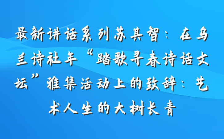 最新讲话系列苏其智：在乌兰诗社年“踏歌寻春诗话文坛”雅集活动上的致辞：艺术人生的大树长青