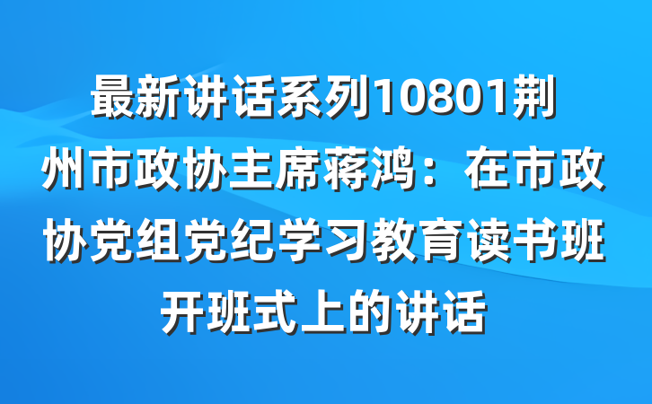 最新讲话系列10801荆州市政协主席蒋鸿：在市政协党组党纪学习教育读书班开班式上的讲话