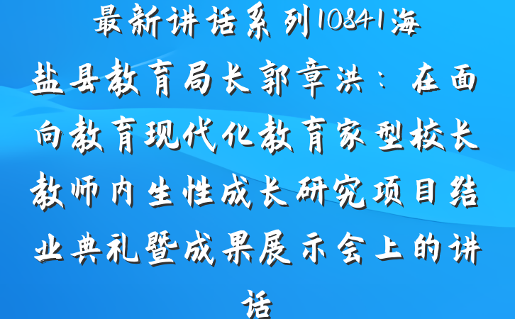 最新讲话系列10841海盐县教育局长郭章洪：在面向教育现代化教育家型校长教师内生性成长研究项目结业典礼暨成果展示会上的讲话