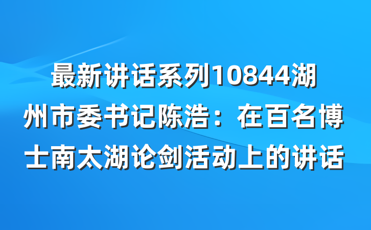 最新讲话系列10844湖州市委书记陈浩：在百名博士南太湖论剑活动上的讲话