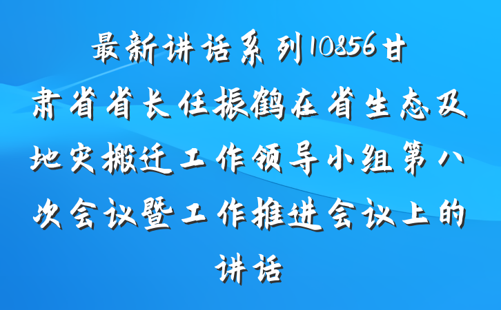最新讲话系列10856甘肃省省长任振鹤在省生态及地灾搬迁工作领导小组第八次会议暨工作推进会议上的讲话