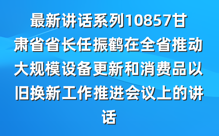 最新讲话系列10857甘肃省省长任振鹤在全省推动大规模设备更新和消费品以旧换新工作推进会议上的讲话
