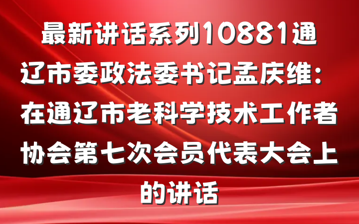 最新讲话系列10881通辽市委政法委书记孟庆维：在通辽市老科学技术工作者协会第七次会员代表大会上的讲话