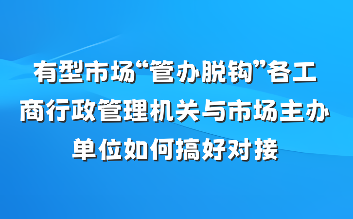 有型市场“管办脱钩”各工商行政管理机关与市场主办单位如何搞好对接