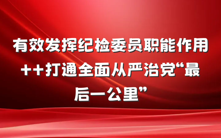 有效发挥纪检委员职能作用  打通全面从严治党“最后一公里”