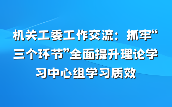 机关工委工作交流：抓牢“三个环节”全面提升理论学习中心组学习质效