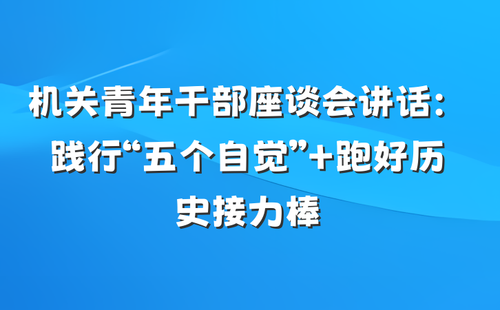 机关青年干部座谈会讲话：践行“五个自觉” 跑好历史接力棒