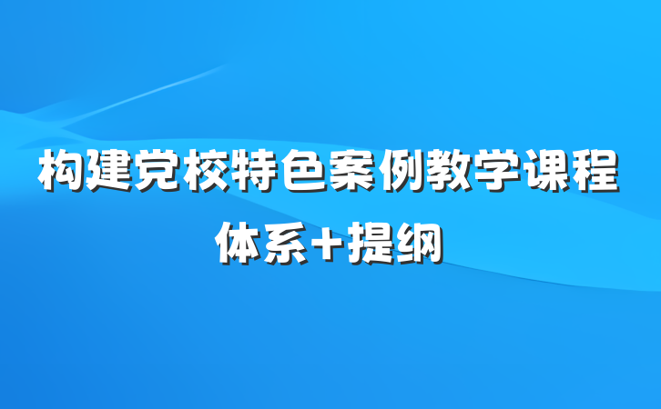 构建党校特色案例教学课程体系 提纲