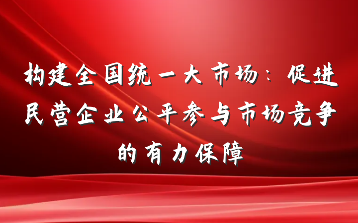 构建全国统一大市场：促进民营企业公平参与市场竞争的有力保障