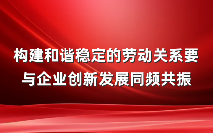 构建和谐稳定的劳动关系要与企业创新发展同频共振