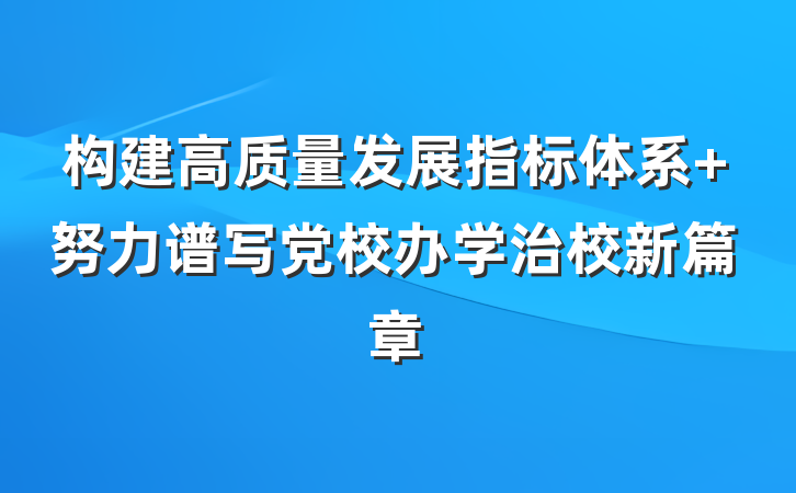构建高质量发展指标体系 努力谱写党校办学治校新篇章