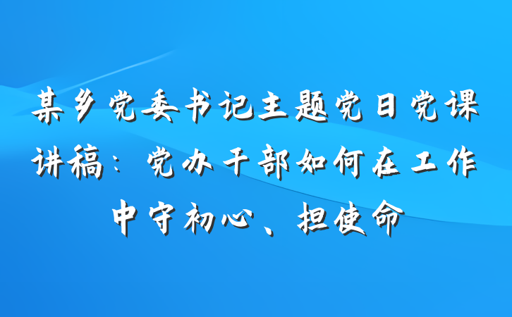 某乡党委书记主题党日党课讲稿：党办干部如何在工作中守初心、担使命