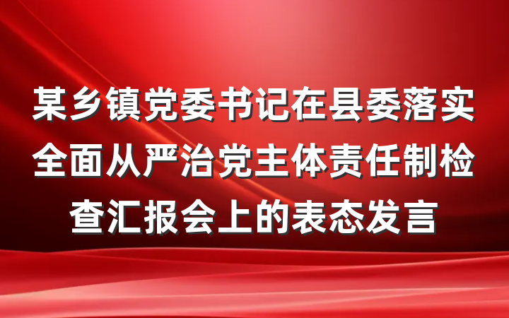 某乡镇党委书记在县委落实全面从严治党主体责任制检查汇报会上的表态发言