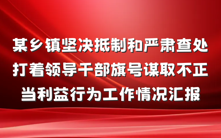 某乡镇坚决抵制和严肃查处打着领导干部旗号谋取不正当利益行为工作情况汇报