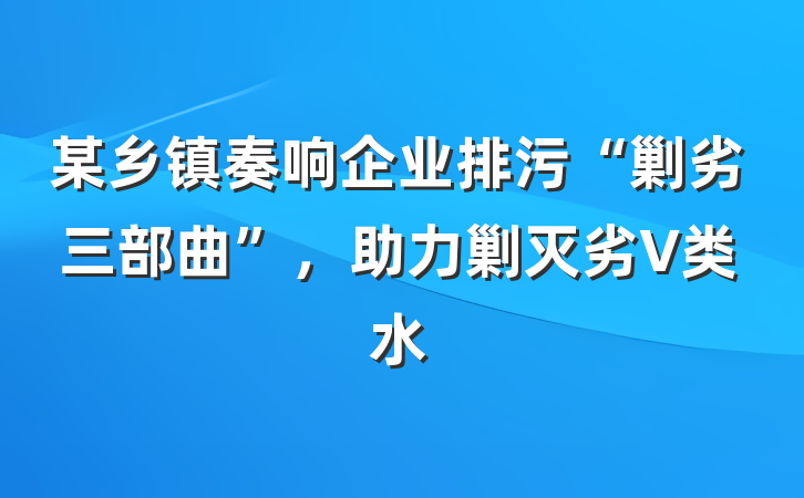 某乡镇奏响企业排污“剿劣三部曲”，助力剿灭劣V类水