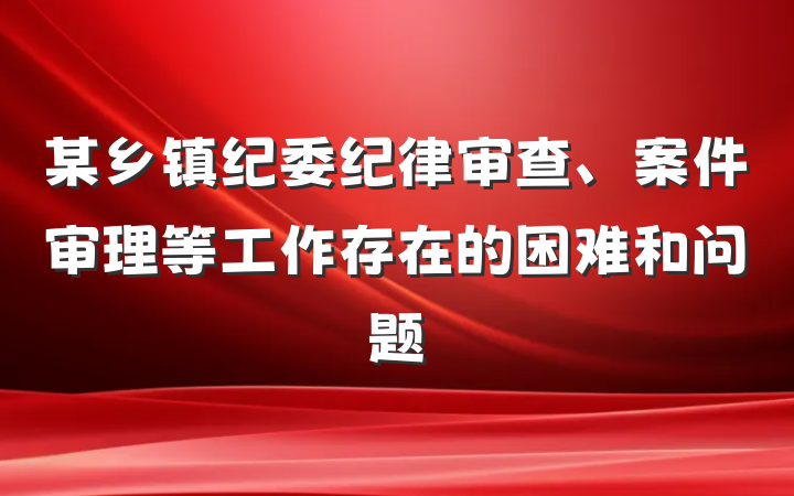 某乡镇纪委纪律审查、案件审理等工作存在的困难和问题
