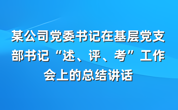某公司党委书记在基层党支部书记“述、评、考”工作会上的总结讲话