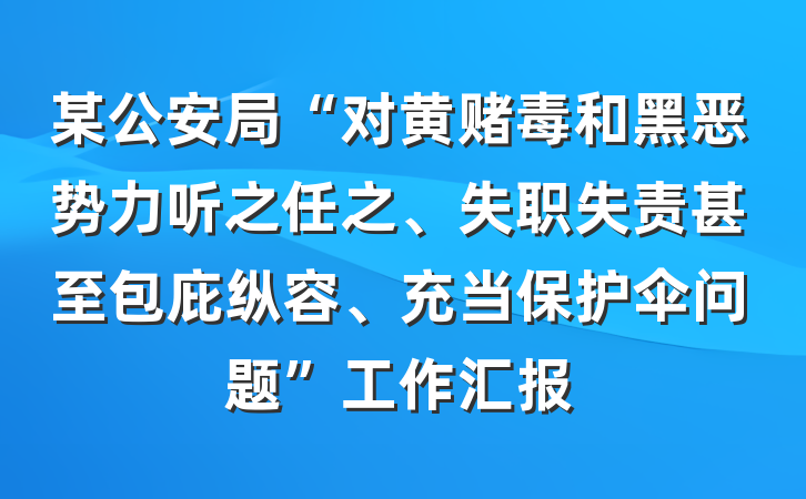 某公安局“对黄赌毒和黑恶势力听之任之、失职失责甚至包庇纵容、充当保护伞问题”工作汇报