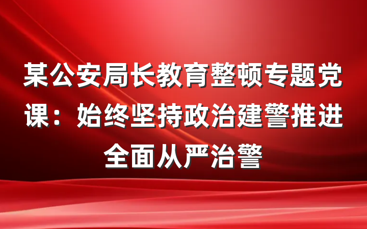 某公安局长教育整顿专题党课：始终坚持政治建警推进全面从严治警