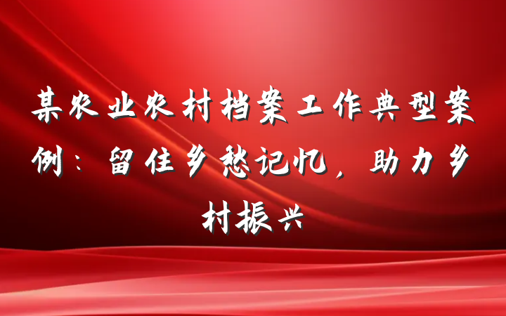 某农业农村档案工作典型案例：留住乡愁记忆，助力乡村振兴
