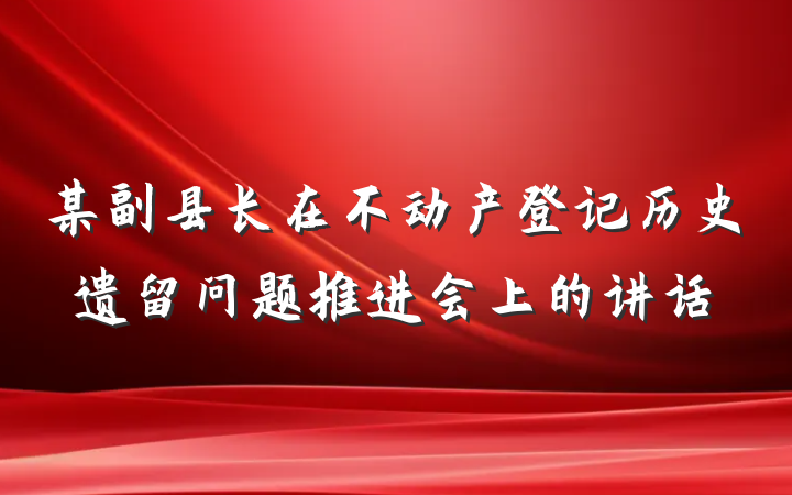 某副县长在不动产登记历史遗留问题推进会上的讲话