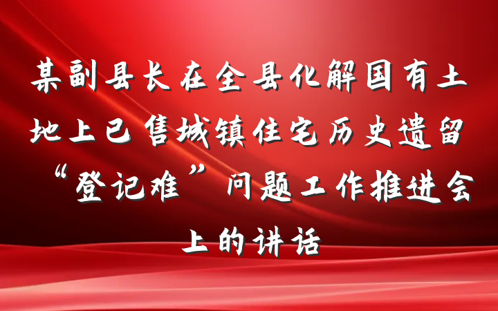某副县长在全县化解国有土地上已售城镇住宅历史遗留“登记难”问题工作推进会上的讲话