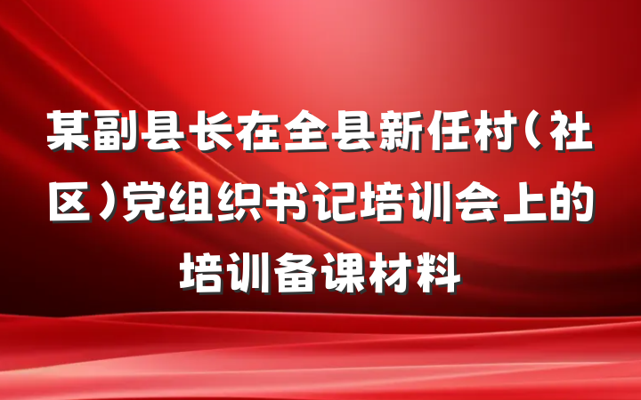 某副县长在全县新任村（社区）党组织书记培训会上的培训备课材料
