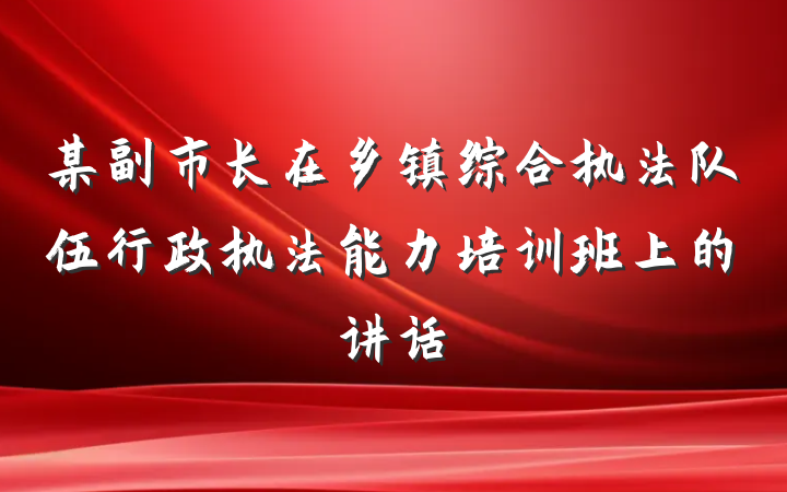某副市长在乡镇综合执法队伍行政执法能力培训班上的讲话