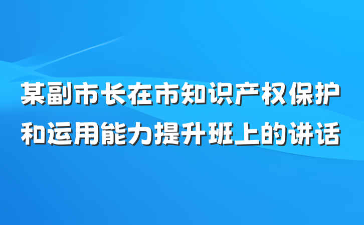 某副市长在市知识产权保护和运用能力提升班上的讲话