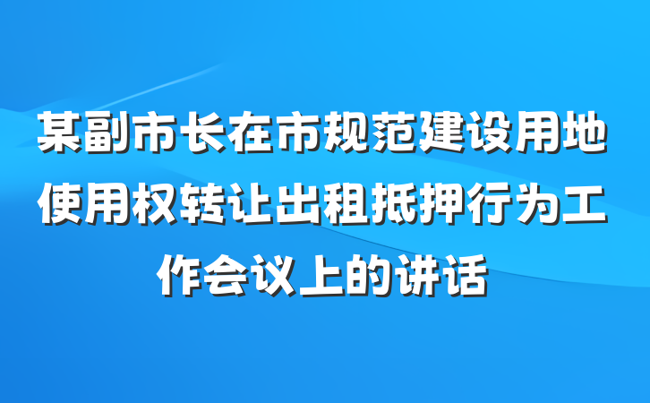 某副市长在市规范建设用地使用权转让出租抵押行为工作会议上的讲话
