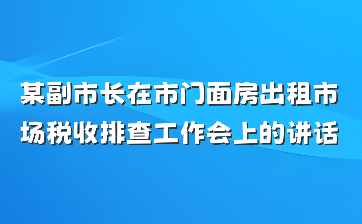 某副市长在市门面房出租市场税收排查工作会上的讲话