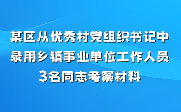 某区从优秀村党组织书记中录用乡镇事业单位工作人员3名同志考察材料