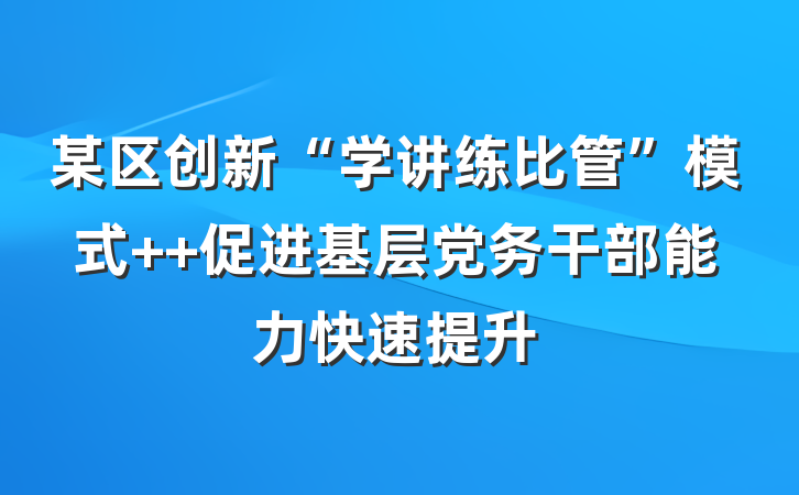 某区创新“学讲练比管”模式  促进基层党务干部能力快速提升